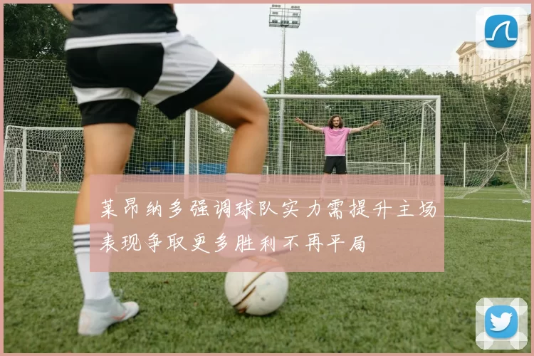 莱昂纳多强调球队实力需提升主场表现争取更多胜利不再平局