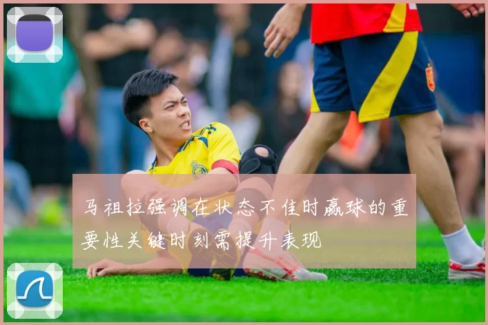 马祖拉强调在状态不佳时赢球的重要性关键时刻需提升表现