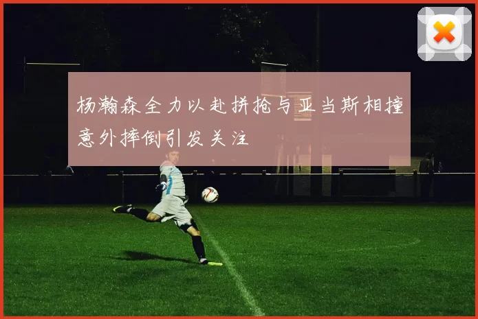 杨瀚森全力以赴拼抢与亚当斯相撞意外摔倒引发关注