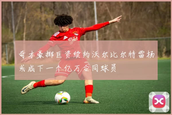 奇才豪掷巨资续约沃尔比尔特雷杨或成下一个亿万合同球员